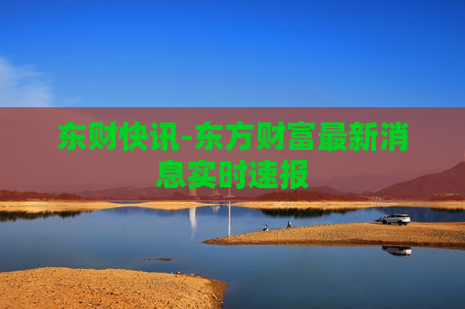 东财快讯-东方财富最新消息实时速报