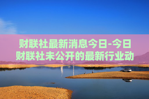 财联社最新消息今日-今日财联社未公开的最新行业动态