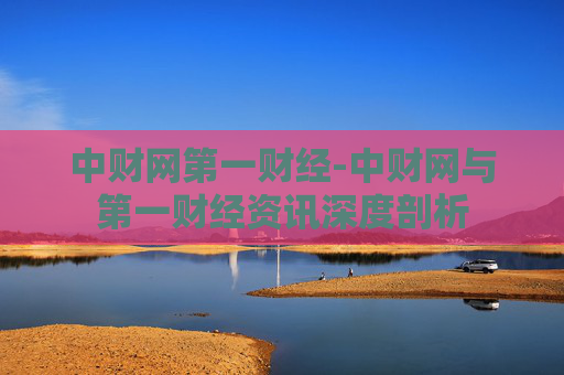 中财网第一财经-中财网与第一财经资讯深度剖析