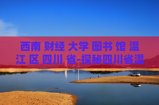 西南 财经 大学 图书 馆 温江 区 四川 省-探秘四川省温江区西南财大图书馆特色