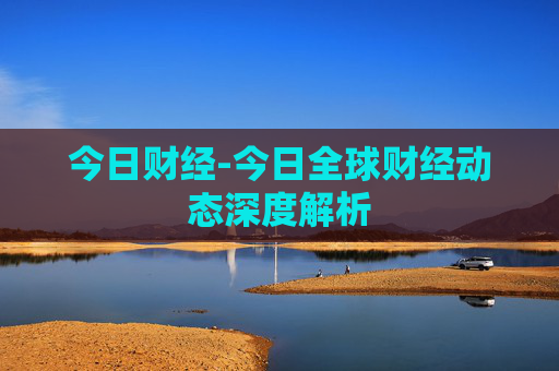 今日财经-今日全球财经动态深度解析