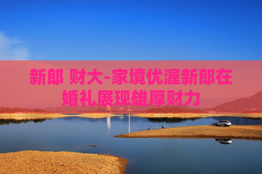 新郎 财大-家境优渥新郎在婚礼展现雄厚财力