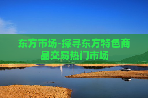 东方市场-探寻东方特色商品交易热门市场