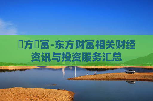 東方財富-东方财富相关财经资讯与投资服务汇总