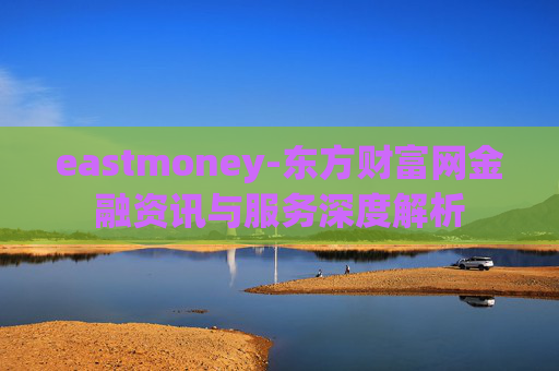 eastmoney-东方财富网金融资讯与服务深度解析