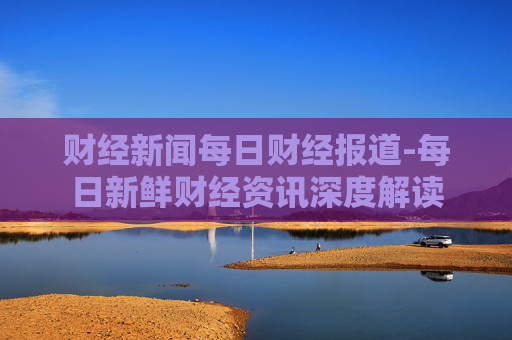 财经新闻每日财经报道-每日新鲜财经资讯深度解读