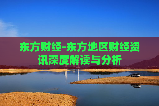 东方财经-东方地区财经资讯深度解读与分析