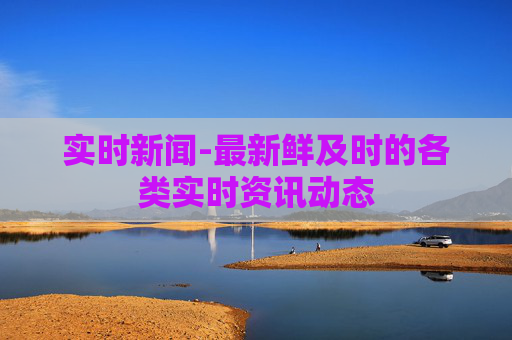 实时新闻-最新鲜及时的各类实时资讯动态