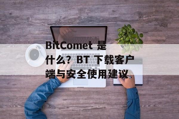 BitComet 是什么？BT 下载客户端与安全使用建议