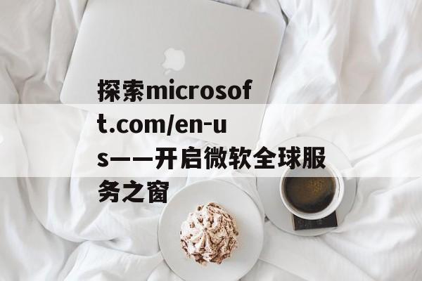 探索microsoft.com/en-us——开启微软全球服务之窗