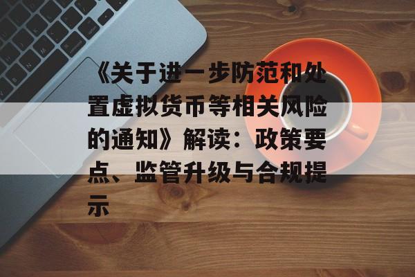 《关于进一步防范和处置虚拟货币等相关风险的通知》解读：政策要点、监管升级与合规提示