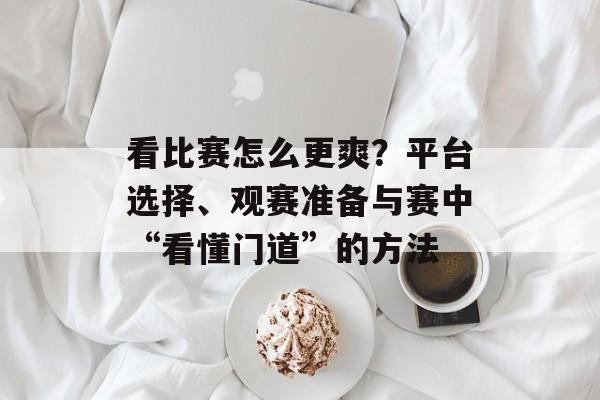 看比赛怎么更爽?平台选择、观赛准备与赛中“看懂门道”的方法
