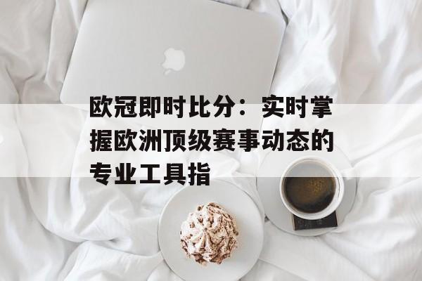 欧冠即时比分:实时掌握欧洲顶级赛事动态的专业工具指
