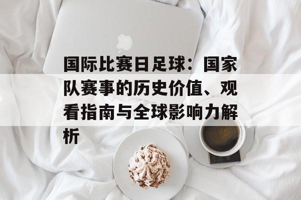 国际比赛日足球:国家队赛事的历史价值、观看指南与全球影响力解析