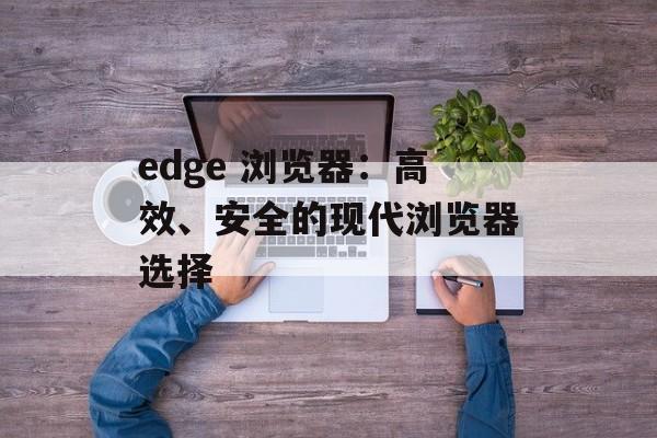 edge 浏览器:高效、安全的现代浏览器选择