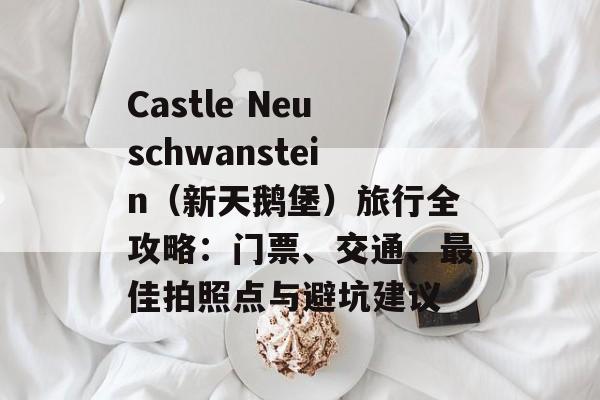 Castle Neuschwanstein(新天鹅堡)旅行全攻略:门票、交通、最佳拍照点与避坑建议